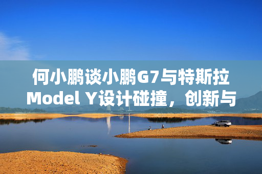 何小鹏谈小鹏G7与特斯拉Model Y设计碰撞，创新与模仿的微妙平衡之道