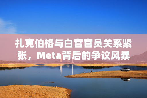 扎克伯格与白宫官员关系紧张，Meta背后的争议风暴