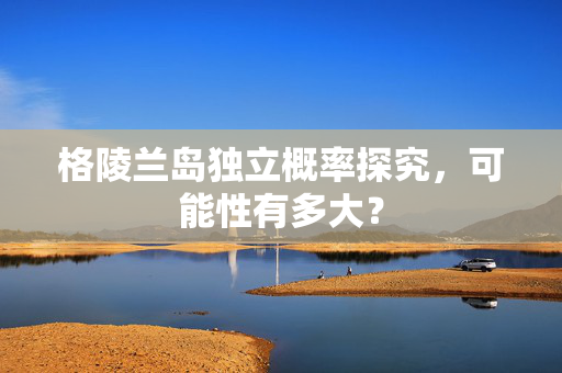 格陵兰岛独立概率探究，可能性有多大？