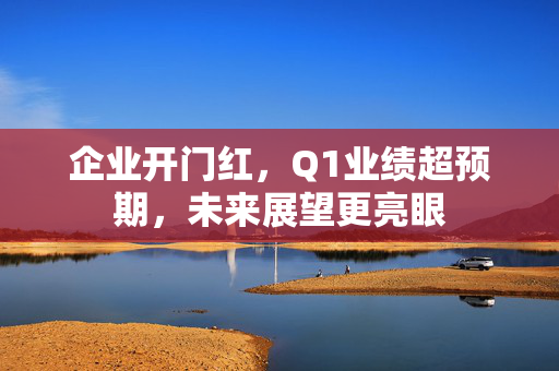 企业开门红，Q1业绩超预期，未来展望更亮眼