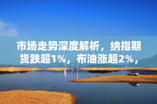 市场走势深度解析，纳指期货跌超1%，布油涨超2%，黄金短线受挫，强美元压力影响显著