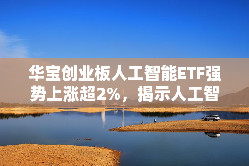 华宝创业板人工智能ETF强势上涨超2%，揭示人工智能ETF的投资前景与魅力