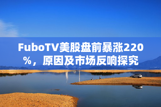 FuboTV美股盘前暴涨220%，原因及市场反响探究