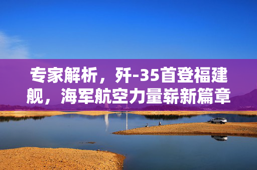 专家解析，歼-35首登福建舰，海军航空力量崭新篇章开启