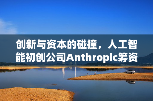 创新与资本的碰撞，人工智能初创公司Anthropic筹资20亿美元，估值高达600亿美元