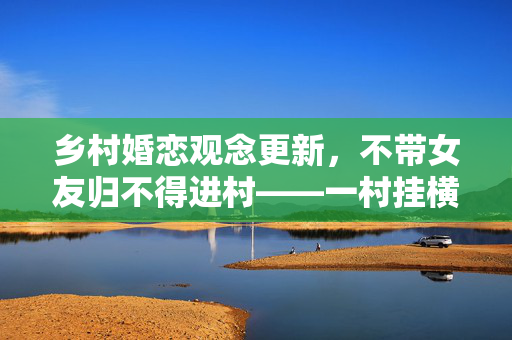 乡村婚恋观念更新，不带女友归不得进村——一村挂横幅引发的思考