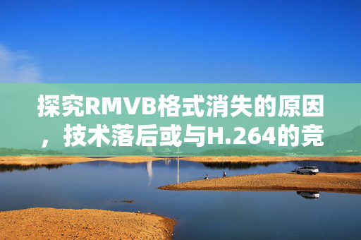 探究RMVB格式消失的原因，技术落后或与H.264的竞争结果呢？