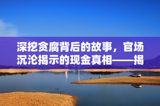 深挖贪腐背后的故事，官场沉沦揭示的现金真相——揭秘22箱现金背后的故事