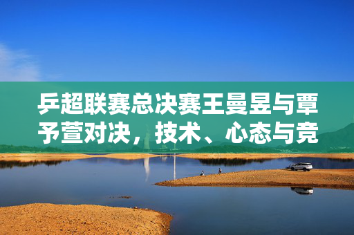 乒超联赛总决赛王曼昱与覃予萱对决，技术、心态与竞技精神的巅峰较量