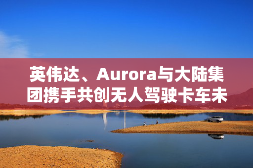 英伟达、Aurora与大陆集团携手共创无人驾驶卡车未来