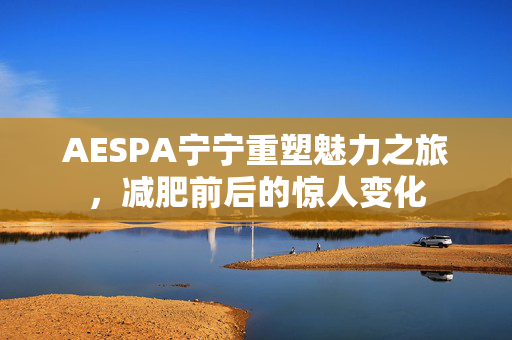 AESPA宁宁重塑魅力之旅，减肥前后的惊人变化