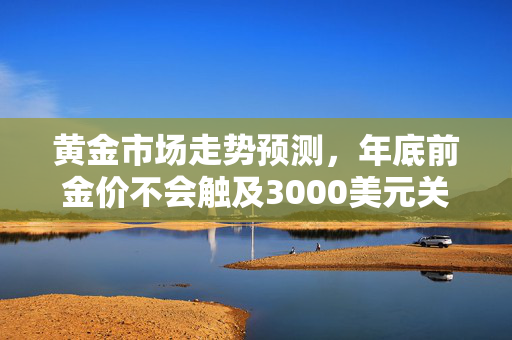 黄金市场走势预测，年底前金价不会触及3000美元关口分析