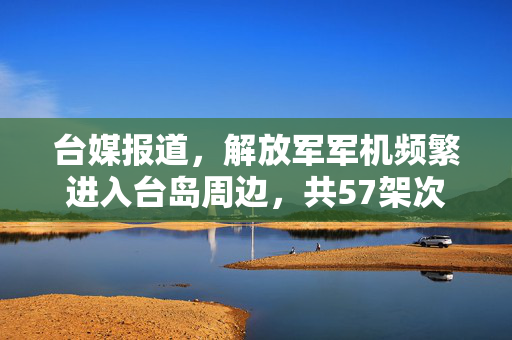 台媒报道，解放军军机频繁进入台岛周边，共57架次