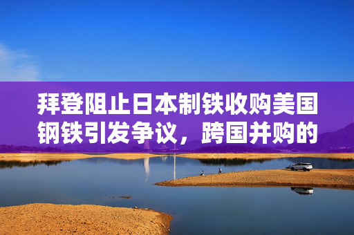 拜登阻止日本制铁收购美国钢铁引发争议，跨国并购的复杂性与国际反响探讨