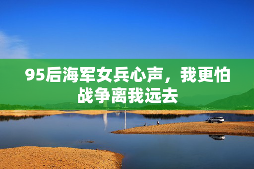 95后海军女兵心声，我更怕战争离我远去