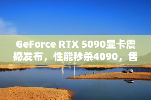 GeForce RTX 5090显卡震撼发布，性能秒杀4090，售价1999美元，黄仁勋重磅更新！