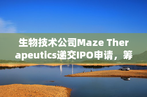 生物技术公司Maze Therapeutics递交IPO申请，筹集一亿美元迈向新里程碑发展之路