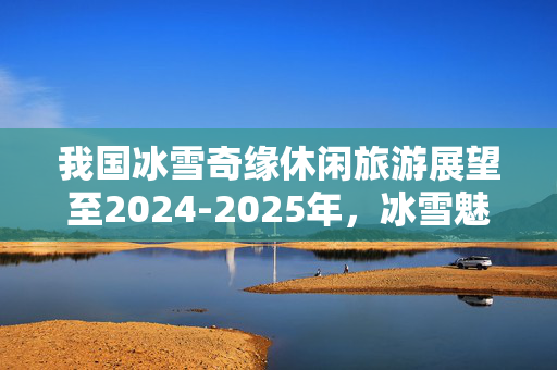 我国冰雪奇缘休闲旅游展望至2024-2025年，冰雪魅力之旅的未来发展之路