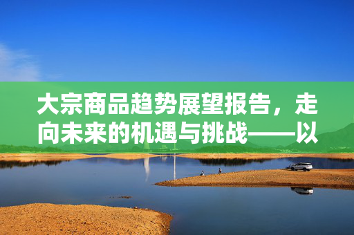 大宗商品趋势展望报告，走向未来的机遇与挑战——以XXXX机构为例至2025年展望报告分析