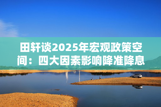 田轩谈2025年宏观政策空间：四大因素影响降准降息时机