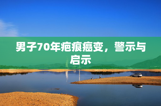 男子70年疤痕癌变，警示与启示