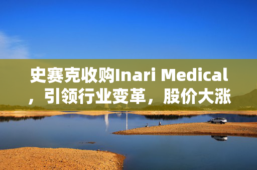 史赛克收购Inari Medical，引领行业变革，股价大涨超22%的强强联合