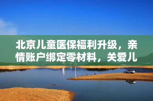 北京儿童医保福利升级，亲情账户绑定零材料，关爱儿童医保无忧