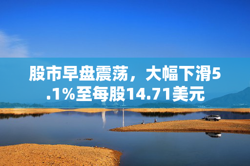 股市早盘震荡，大幅下滑5.1%至每股14.71美元