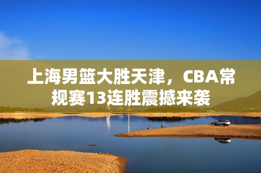 上海男篮大胜天津，CBA常规赛13连胜震撼来袭