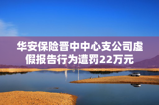 华安保险晋中中心支公司虚假报告行为遭罚22万元