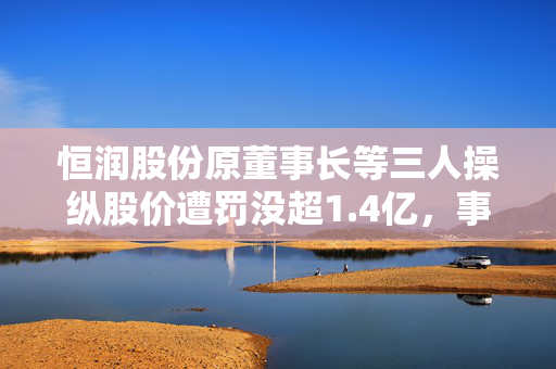 恒润股份原董事长等三人操纵股价遭罚没超1.4亿，事件内幕与反思