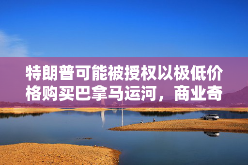 特朗普可能被授权以极低价格购买巴拿马运河，商业奇迹还是外交风波的挑战？