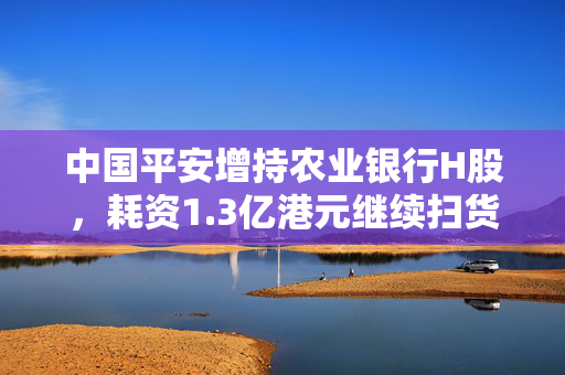 中国平安增持农业银行H股，耗资1.3亿港元继续扫货国有大行