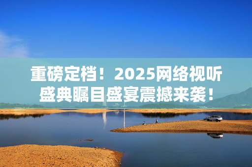 重磅定档！2025网络视听盛典瞩目盛宴震撼来袭！