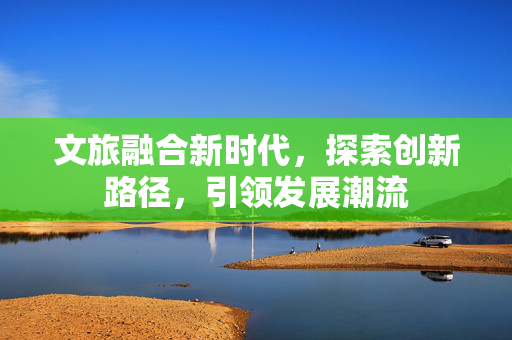 文旅融合新时代，探索创新路径，引领发展潮流