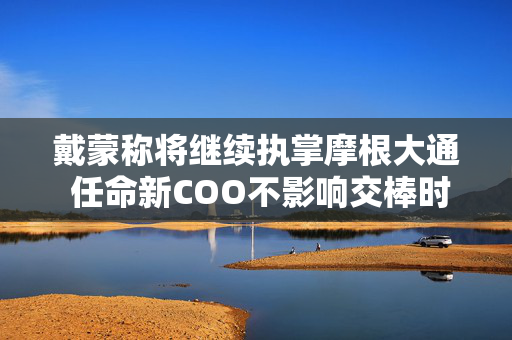 戴蒙称将继续执掌摩根大通 任命新COO不影响交棒时间表