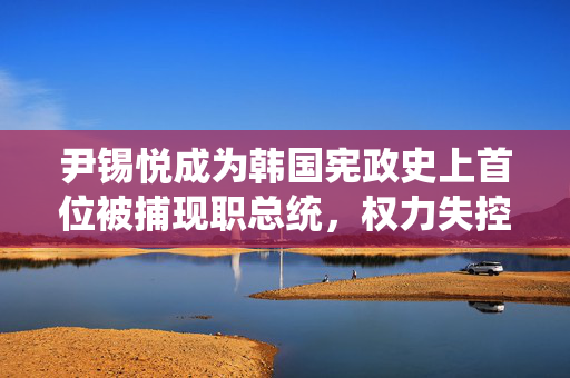 尹锡悦成为韩国宪政史上首位被捕现职总统，权力失控的反思与警示