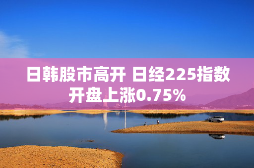 日韩股市高开 日经225指数开盘上涨0.75%