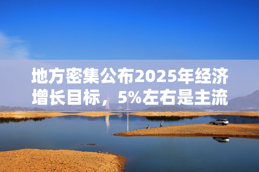 地方密集公布2025年经济增长目标，5%左右是主流