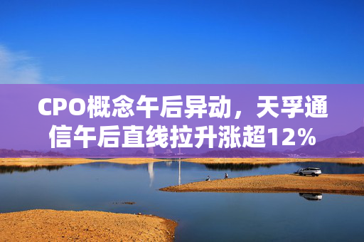 CPO概念午后异动，天孚通信午后直线拉升涨超12%