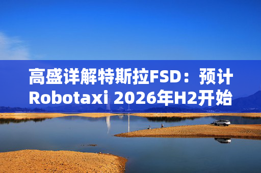 高盛详解特斯拉FSD：预计Robotaxi 2026年H2开始运营， 2027年收入约1.15亿美元