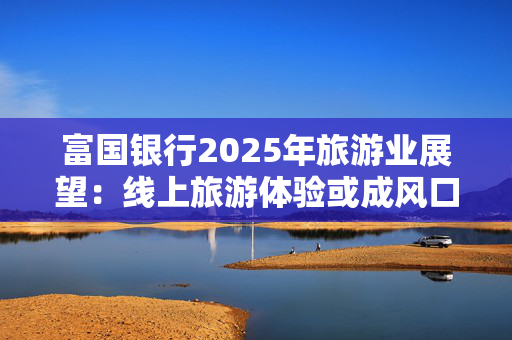 富国银行2025年旅游业展望：线上旅游体验或成风口 爱彼迎等OTA平台迎新机遇