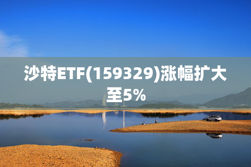 沙特ETF(159329)涨幅扩大至5%