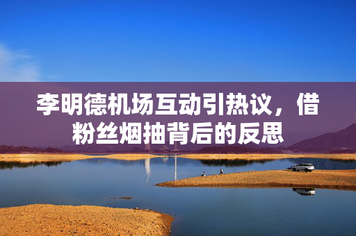 李明德机场互动引热议，借粉丝烟抽背后的反思