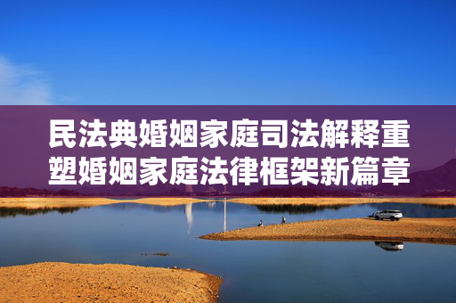 民法典婚姻家庭司法解释重塑婚姻家庭法律框架新篇章，法律变革引领未来婚姻家庭生活方向