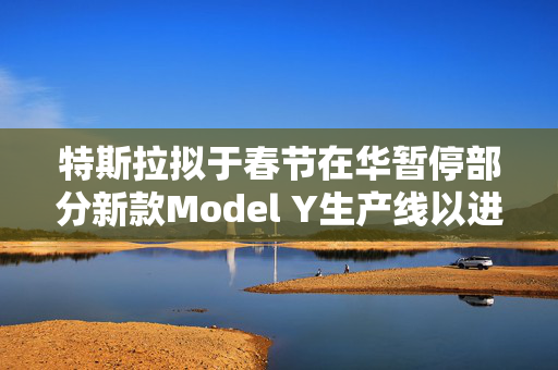 特斯拉拟于春节在华暂停部分新款Model Y生产线以进行升级