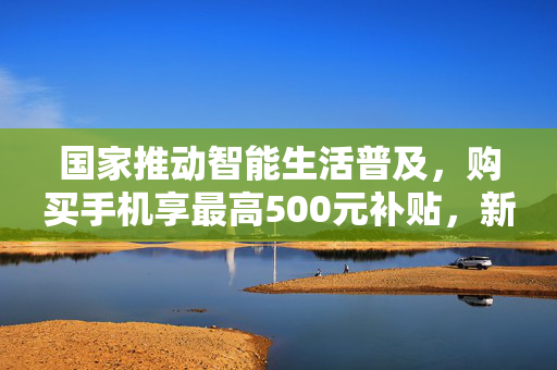 国家推动智能生活普及，购买手机享最高500元补贴，新举措助力智能科技普及