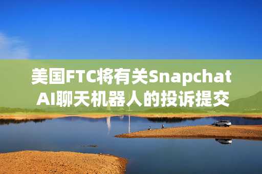 美国FTC将有关Snapchat AI聊天机器人的投诉提交给司法部