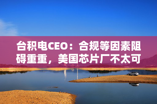 台积电CEO：合规等因素阻碍重重，美国芯片厂不太可能在台湾工厂前采用最新技术