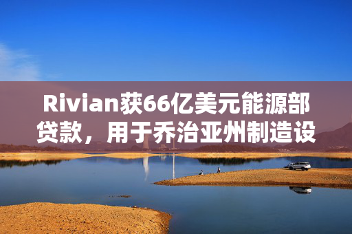 Rivian获66亿美元能源部贷款，用于乔治亚州制造设施